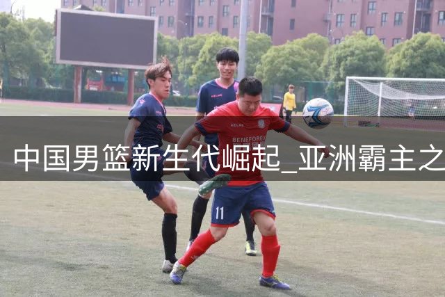 中国男篮新生代崛起 亚洲霸主之争再现曙光